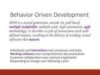 Behavior-Driven Development
BDD is a second-generation, outside–in, pull-based,
multiple-stakeholder, multiple-scale, high-automation, agile
methodology. It describes a cycle of interactions with well-
defined outputs, resulting in the delivery of working, tested
software that matters.
Individuals and interactions over processes and tools
Working software over comprehensive documentation
Customer collaboration over contract negotiation
Responding to change over following a plan
 