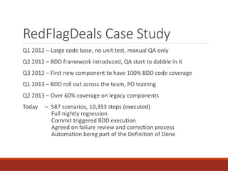 RedFlagDeals Case Study
Q1 2012 – Large code base, no unit test, manual QA only
Q2 2012 – BDD framework introduced, QA start to dabble in it
Q3 2012 – First new component to have 100% BDD code coverage
Q1 2013 – BDD roll out across the team, PO training
Q2 2013 – Over 60% coverage on legacy components
Today – 587 scenarios, 10,353 steps (executed)
Full nightly regression
Commit triggered BDD execution
Agreed on failure review and correction process
Automation being part of the Definition of Done
 
