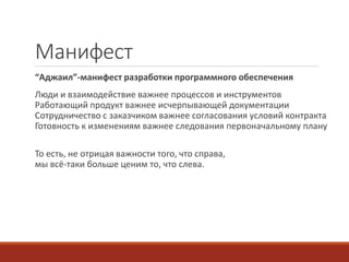 Mанифест
“Аджаил”-манифест разработки программного обеспечения
Люди и взаимодействие важнее процессов и инструментов
Работающий продукт важнее исчерпывающей документации
Сотрудничество с заказчиком важнее согласования условий контракта
Готовность к изменениям важнее следования первоначальному плану
То есть, не отрицая важности того, что справа,
мы всё-таки больше ценим то, что слева.
 