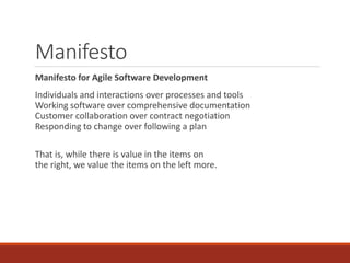 Manifesto
Manifesto for Agile Software Development
Individuals and interactions over processes and tools
Working software over comprehensive documentation
Customer collaboration over contract negotiation
Responding to change over following a plan
That is, while there is value in the items on
the right, we value the items on the left more.
 