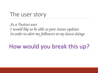 The user story
As a Twitter user
I would like to be able to post status updates
In order to alert my followers to my latest doings
How would you break this up?
 