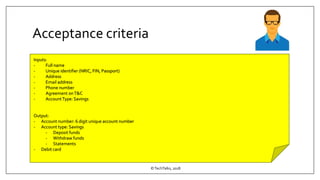 Acceptance criteria
©TechTalks, 2018
Inputs:
- Full name
- Unique identifier (NRIC, FIN, Passport)
- Address
- Email address
- Phone number
- Agreement onT&C
- AccountType: Savings
Output:
- Account number: 6 digit unique account number
- Account type: Savings
- Deposit funds
- Withdraw funds
- Statements
- Debit card
 