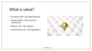 What is value?
• Increase profit - Eg. New features
• Protect profit – Eg. Customer
satisfaction
• Reduce cost – Eg. Support
• Avoid future cost – Eg. Regulatory
©TechTalks, 2018
 