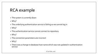 RCA example
• The system is currently down
• Why?
• The underlying authentication service is failing so we cannot log in
• Why?
• The authentication service cannot connect to repository
• Why?
• The connection parameters are incorrect
• Why?
• There was a change in database host name which was not updated in authentication
service
©TechTalks, 2018
 