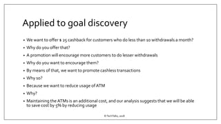 Applied to goal discovery
• We want to offer $ 25 cashback for customers who do less than 10 withdrawals a month?
• Why do you offer that?
• A promotion will encourage more customers to do lesser withdrawals
• Why do you want to encourage them?
• By means of that, we want to promote cashless transactions
• Why so?
• Because we want to reduce usage of ATM
• Why?
• Maintaining the ATMs is an additional cost, and our analysis suggests that we will be able
to save cost by 5% by reducing usage
©TechTalks, 2018
 
