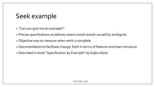 Seek example
• “Can you give me an example?”
• Precise specifications so delivery teams avoid rework caused by ambiguity
• Objective way to measure when work is complete
• Documentation to facilitate change, both in terms of features and team structure
• Described in book “Specification by Example” by Gojko Adzie
©TechTalks, 2018
 