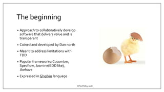 The beginning
• Approach to collaboratively develop
software that delivers value and is
transparent
• Coined and developed by Dan north
• Meant to address limitations with
TDD
• Popular frameworks: Cucumber,
Specflow, Jasmine(BDD like),
Jbehave
• Expressed in Gherkin language
©TechTalks, 2018
 