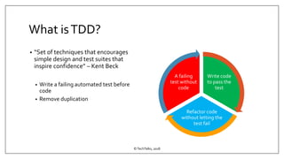 What isTDD?
• “Set of techniques that encourages
simple design and test suites that
inspire confidence” – Kent Beck
• Write a failing automated test before
code
• Remove duplication
©TechTalks, 2018
Write code
to pass the
test
Refactor code
without letting the
test fail
A failing
test without
code
 