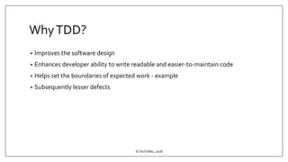 WhyTDD?
• Improves the software design
• Enhances developer ability to write readable and easier-to-maintain code
• Helps set the boundaries of expected work - example
• Subsequently lesser defects
©TechTalks, 2018
 