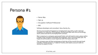 Persona #1
• Name: Max
• Age: 35
• Occupation: Software Professional
• BIO
Software developer and consultant. Has a family of 4
He has just moved to Singapore on employment visa with a multi-national
company. On induction, his employer, familiarized Max with the surroundings,
work culture and terms of employment contract.
Max is staying in a company sponsored hotel, and will need to rent a place within
a week’s time. He didn’t anticipate the expenses, and is carrying little cash. He
hopes he will be able to cover expenses with first salary due soon
The company pays all their employees at last day of the month through bank
transfers. He has joined in 3rd week of month, and needs a account soon to
receive his salary in time.
©TechTalks, 2018
 