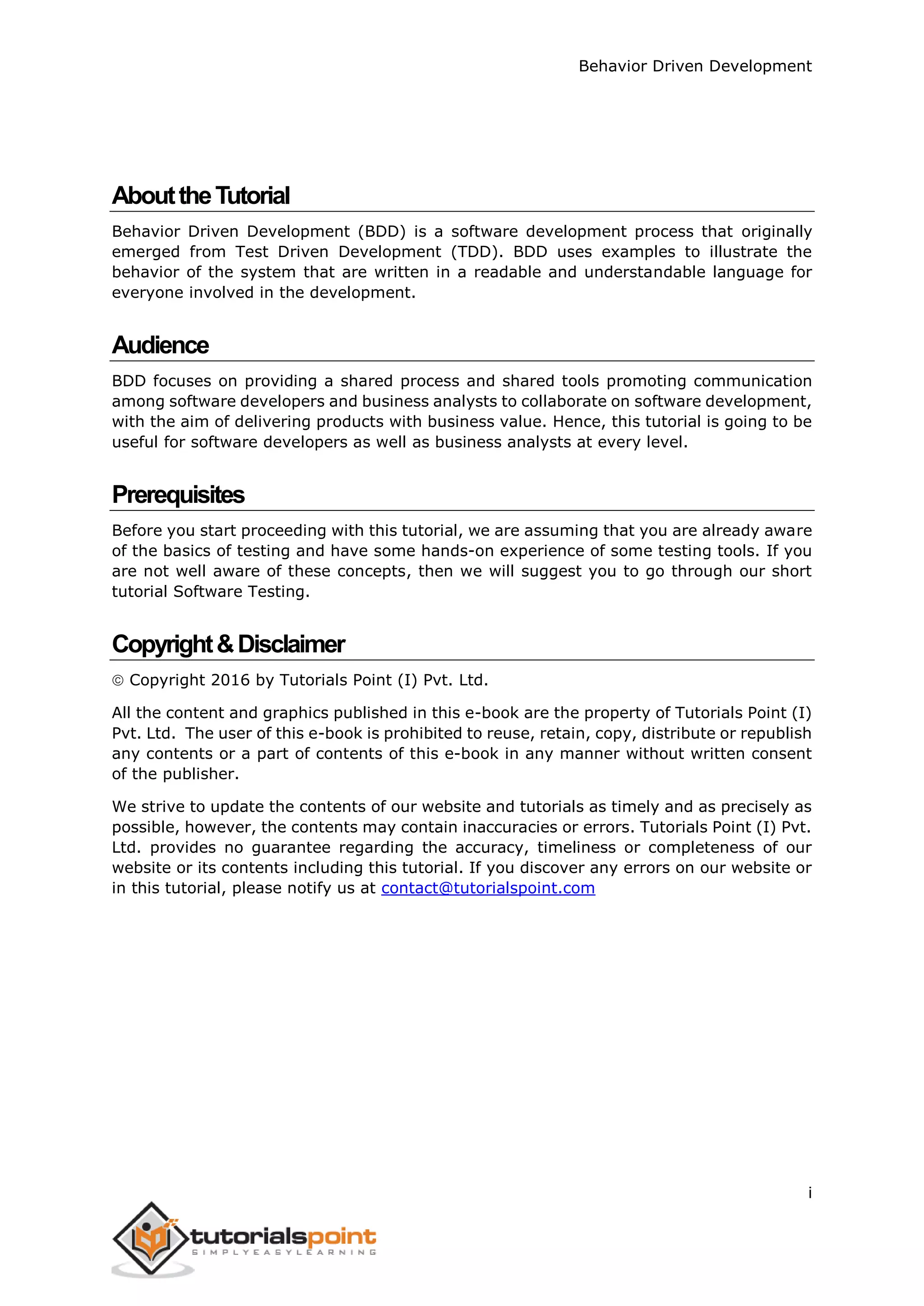 Behavior Driven Development i AbouttheTutorial Behavior Driven Development (BDD) is a software development process that originally emerged from Test Driven Development (TDD). BDD uses examples to illustrate the behavior of the system that are written in a readable and understandable language for everyone involved in the development. Audience BDD focuses on providing a shared process and shared tools promoting communication among software developers and business analysts to collaborate on software development, with the aim of delivering products with business value. Hence, this tutorial is going to be useful for software developers as well as business analysts at every level. Prerequisites Before you start proceeding with this tutorial, we are assuming that you are already aware of the basics of testing and have some hands-on experience of some testing tools. If you are not well aware of these concepts, then we will suggest you to go through our short tutorial Software Testing. Copyright&Disclaimer  Copyright 2016 by Tutorials Point (I) Pvt. Ltd. All the content and graphics published in this e-book are the property of Tutorials Point (I) Pvt. Ltd. The user of this e-book is prohibited to reuse, retain, copy, distribute or republish any contents or a part of contents of this e-book in any manner without written consent of the publisher. We strive to update the contents of our website and tutorials as timely and as precisely as possible, however, the contents may contain inaccuracies or errors. Tutorials Point (I) Pvt. Ltd. provides no guarantee regarding the accuracy, timeliness or completeness of our website or its contents including this tutorial. If you discover any errors on our website or in this tutorial, please notify us at contact@tutorialspoint.com 
