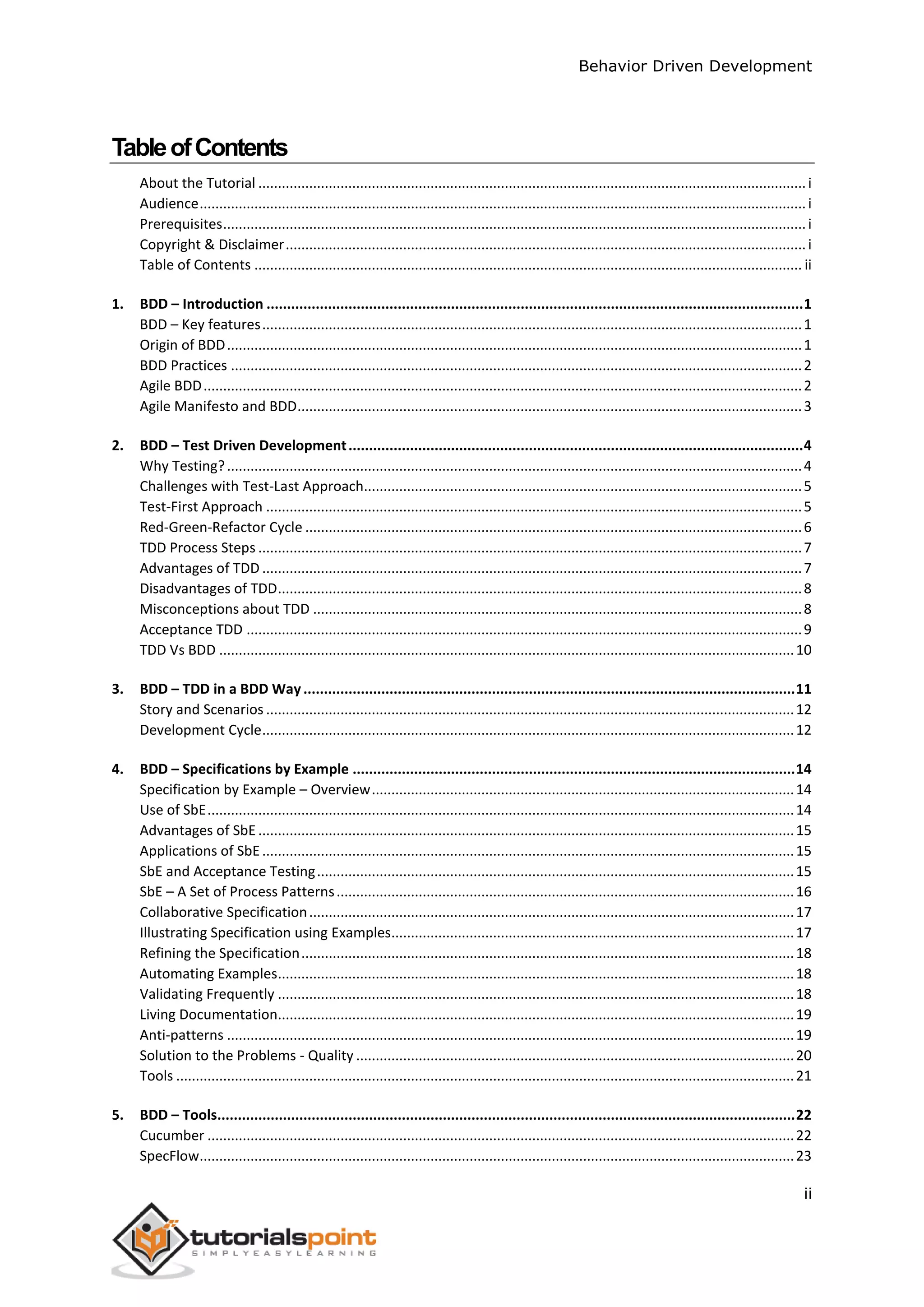 Behavior Driven Development ii TableofContents About the Tutorial ............................................................................................................................................i Audience...........................................................................................................................................................i Prerequisites.....................................................................................................................................................i Copyright & Disclaimer.....................................................................................................................................i Table of Contents ............................................................................................................................................ ii 1. BDD – Introduction ...................................................................................................................................1 BDD – Key features..........................................................................................................................................1 Origin of BDD...................................................................................................................................................1 BDD Practices ..................................................................................................................................................2 Agile BDD.........................................................................................................................................................2 Agile Manifesto and BDD.................................................................................................................................3 2. BDD – Test Driven Development...............................................................................................................4 Why Testing?...................................................................................................................................................4 Challenges with Test-Last Approach................................................................................................................5 Test-First Approach .........................................................................................................................................5 Red-Green-Refactor Cycle ...............................................................................................................................6 TDD Process Steps ...........................................................................................................................................7 Advantages of TDD ..........................................................................................................................................7 Disadvantages of TDD......................................................................................................................................8 Misconceptions about TDD .............................................................................................................................8 Acceptance TDD ..............................................................................................................................................9 TDD Vs BDD ...................................................................................................................................................10 3. BDD – TDD in a BDD Way........................................................................................................................11 Story and Scenarios .......................................................................................................................................12 Development Cycle........................................................................................................................................12 4. BDD – Specifications by Example ............................................................................................................14 Specification by Example – Overview............................................................................................................14 Use of SbE......................................................................................................................................................14 Advantages of SbE .........................................................................................................................................15 Applications of SbE........................................................................................................................................15 SbE and Acceptance Testing..........................................................................................................................15 SbE – A Set of Process Patterns.....................................................................................................................16 Collaborative Specification............................................................................................................................17 Illustrating Specification using Examples.......................................................................................................17 Refining the Specification..............................................................................................................................18 Automating Examples....................................................................................................................................18 Validating Frequently ....................................................................................................................................18 Living Documentation....................................................................................................................................19 Anti-patterns .................................................................................................................................................19 Solution to the Problems - Quality ................................................................................................................20 Tools ..............................................................................................................................................................21 5. BDD – Tools.............................................................................................................................................22 Cucumber ......................................................................................................................................................22 SpecFlow........................................................................................................................................................23 