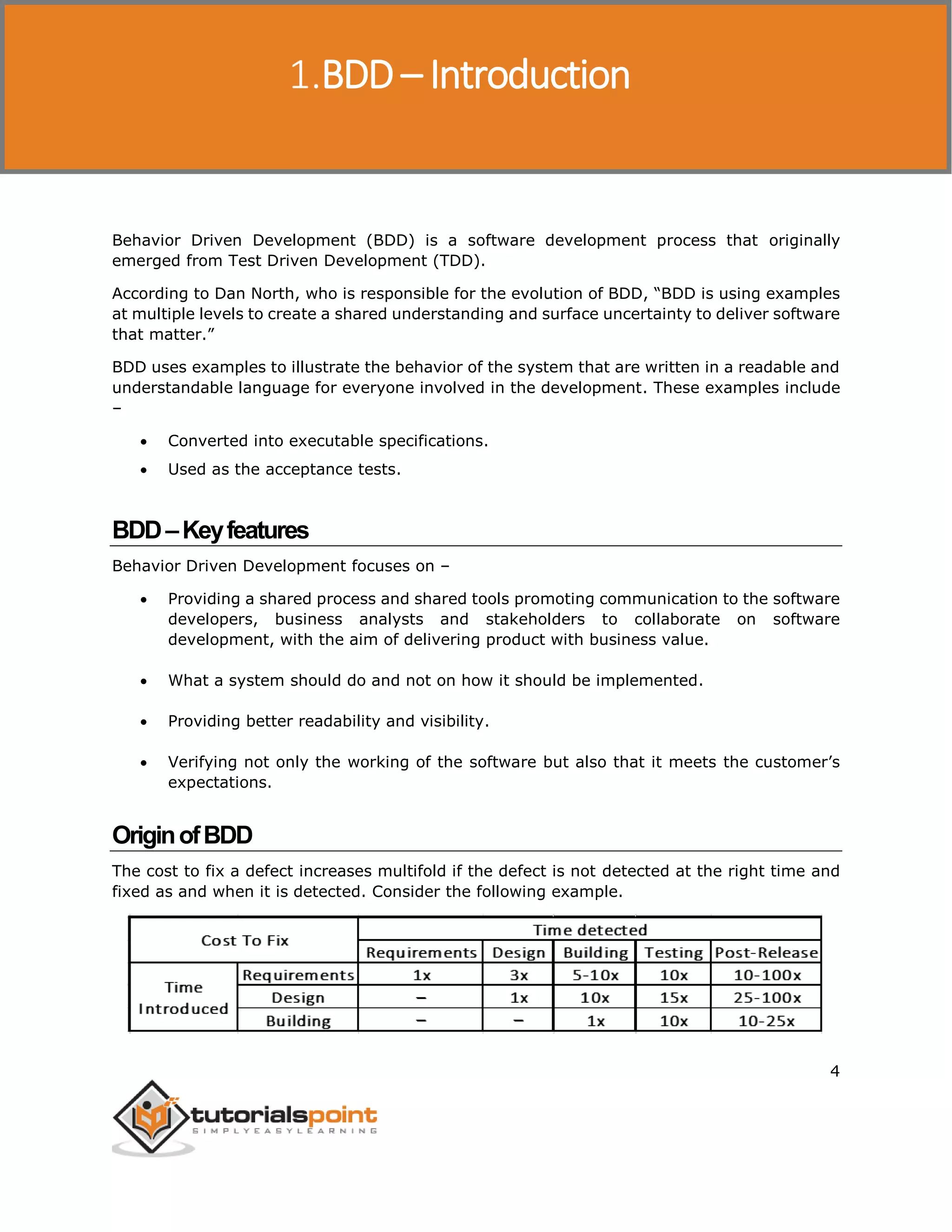 Behavior Driven Development 4 Behavior Driven Development (BDD) is a software development process that originally emerged from Test Driven Development (TDD). According to Dan North, who is responsible for the evolution of BDD, “BDD is using examples at multiple levels to create a shared understanding and surface uncertainty to deliver software that matter.” BDD uses examples to illustrate the behavior of the system that are written in a readable and understandable language for everyone involved in the development. These examples include –  Converted into executable specifications.  Used as the acceptance tests. BDD–Keyfeatures Behavior Driven Development focuses on –  Providing a shared process and shared tools promoting communication to the software developers, business analysts and stakeholders to collaborate on software development, with the aim of delivering product with business value.  What a system should do and not on how it should be implemented.  Providing better readability and visibility.  Verifying not only the working of the software but also that it meets the customer’s expectations. OriginofBDD The cost to fix a defect increases multifold if the defect is not detected at the right time and fixed as and when it is detected. Consider the following example. BDD – Introduction 