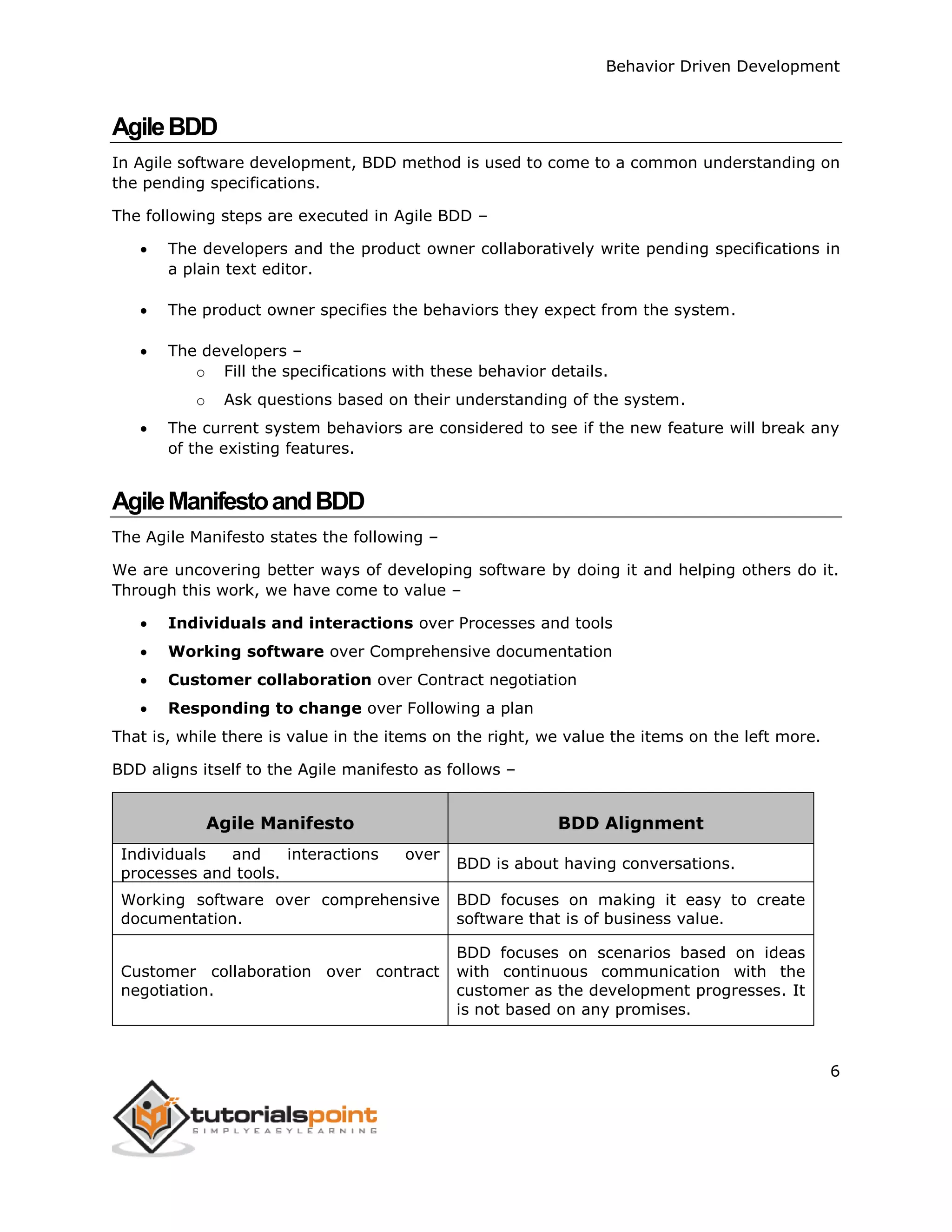 Behavior Driven Development 6 AgileBDD In Agile software development, BDD method is used to come to a common understanding on the pending specifications. The following steps are executed in Agile BDD –  The developers and the product owner collaboratively write pending specifications in a plain text editor.  The product owner specifies the behaviors they expect from the system.  The developers – o Fill the specifications with these behavior details. o Ask questions based on their understanding of the system.  The current system behaviors are considered to see if the new feature will break any of the existing features. AgileManifestoandBDD The Agile Manifesto states the following – We are uncovering better ways of developing software by doing it and helping others do it. Through this work, we have come to value –  Individuals and interactions over Processes and tools  Working software over Comprehensive documentation  Customer collaboration over Contract negotiation  Responding to change over Following a plan That is, while there is value in the items on the right, we value the items on the left more. BDD aligns itself to the Agile manifesto as follows – Agile Manifesto BDD Alignment Individuals and interactions over processes and tools. BDD is about having conversations. Working software over comprehensive documentation. BDD focuses on making it easy to create software that is of business value. Customer collaboration over contract negotiation. BDD focuses on scenarios based on ideas with continuous communication with the customer as the development progresses. It is not based on any promises. 