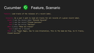 Cucumber Feature, Scenario
Feature: Load tracks of the releases of a record label.
Scenario: As a user I want to load all tracks for all records of a given record label.
Given I see the record label “Rivulet Records”
And I see the record “Closed Sessions”
And I see the artist “Various”
When I press “Show all tracks”
And I wait for 3 seconds
Then I see “Sigil Magic, How To Lose Orientation, This Is The Game We Play, So Fi Trance,
Closed Session”
 