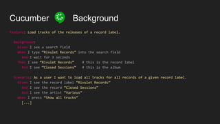 Cucumber Background
Feature: Load tracks of the releases of a record label.
Background:
Given I see a search field
When I type “Rivulet Records” into the search field
And I wait for 3 seconds
Then I see “Rivulet Records” # this is the record label
And I see “Closed Sessions” # this is the album
Scenario: As a user I want to load all tracks for all records of a given record label.
Given I see the record label “Rivulet Records”
And I see the record “Closed Sessions”
And I see the artist “Various”
When I press “Show all tracks”
[...]
 