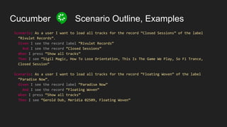 Cucumber Scenario Outline, Examples
Scenario: As a user I want to load all tracks for the record “Closed Sessions” of the label
“Rivulet Records”.
Given I see the record label “Rivulet Records”
And I see the record “Closed Sessions”
When I press “Show all tracks”
Then I see “Sigil Magic, How To Lose Orientation, This Is The Game We Play, So Fi Trance,
Closed Session”
Scenario: As a user I want to load all tracks for the record “Floating Woven” of the label
“Paradise Now”.
Given I see the record label “Paradise Now”
And I see the record “Floating Woven”
When I press “Show all tracks”
Then I see “Gerold Dub, Meridia 02509, Floating Woven”
 