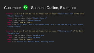 Cucumber Scenario Outline, Examples
Scenario: As a user I want to load all tracks for the record “Closed Sessions” of the label
“Rivulet Records”.
Given I see the record label “Rivulet Records”
And I see the record “Closed Sessions”
When I press “Show all tracks”
Then I see “Sigil Magic, How To Lose Orientation, This Is The Game We Play, So Fi Trance,
Closed Session”
Scenario: As a user I want to load all tracks for the record “Floating Woven” of the label
“Paradise Now”.
Given I see the record label “Paradise Now”
And I see the record “Floating Woven”
When I press “Show all tracks”
Then I see “Gerold Dub, Meridia 02509, Floating Woven”
 