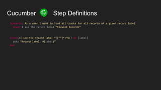 Cucumber Step Definitions
Scenario: As a user I want to load all tracks for all records of a given record label.
Given I see the record label “Rivulet Records”
Given(/I see the record label “([^”]*)”$/) do |label|
puts “Record label: #{label}”
end
 