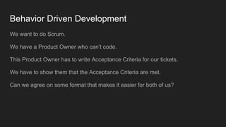 Behavior Driven Development
We want to do Scrum.
We have a Product Owner who can’t code.
This Product Owner has to write Acceptance Criteria for our tickets.
We have to show them that the Acceptance Criteria are met.
Can we agree on some format that makes it easier for both of us?
 