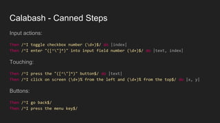 Calabash - Canned Steps
Input actions:
Then /^I toggle checkbox number (d+)$/ do |index|
Then /^I enter "([^"]*)" into input field number (d+)$/ do |text, index|
Touching:
Then /^I press the "([^"]*)" button$/ do |text|
Then /^I click on screen (d+)% from the left and (d+)% from the top$/ do |x, y|
Buttons:
Then /^I go back$/
Then /^I press the menu key$/
 