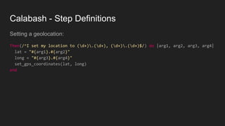 Calabash - Step Definitions
Setting a geolocation:
Then(/^I set my location to (d+).(d+), (d+).(d+)$/) do |arg1, arg2, arg3, arg4|
lat = "#{arg1}.#{arg2}"
long = "#{arg3}.#{arg4}"
set_gps_coordinates(lat, long)
end
 