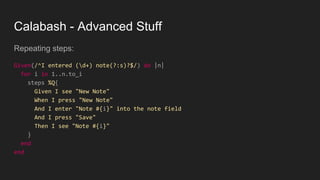 Calabash - Advanced Stuff
Repeating steps:
Given(/^I entered (d+) note(?:s)?$/) do |n|
for i in 1..n.to_i
steps %Q{
Given I see "New Note"
When I press "New Note"
And I enter "Note #{i}" into the note field
And I press "Save"
Then I see "Note #{i}"
}
end
end
 