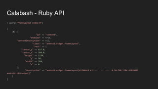 Calabash - Ruby API
> query("FrameLayout index:0")
[
[0] {
"id" => "content",
"enabled" => true,
"contentDescription" => nil,
"class" => "android.widget.FrameLayout",
"rect" => {
"center_y" => 617.0,
"center_x" => 384.0,
"height" => 1134,
"y" => 50,
"width" => 768,
"x" => 0
},
"description" => "android.widget.FrameLayout{41f40dc0 V.E..... ........ 0,50-768,1184 #1020002
android:id/content}"
}
]
 