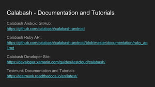 Calabash - Documentation and Tutorials
Calabash Android GitHub:
https://github.com/calabash/calabash-android
Calabash Ruby API:
https://github.com/calabash/calabash-android/blob/master/documentation/ruby_ap
i.md
Calabash Developer Site:
https://developer.xamarin.com/guides/testcloud/calabash/
Testmunk Documentation and Tutorials:
https://testmunk.readthedocs.io/en/latest/
 