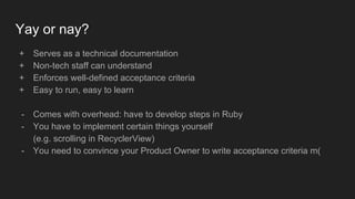 Yay or nay?
+ Serves as a technical documentation
+ Non-tech staff can understand
+ Enforces well-defined acceptance criteria
+ Easy to run, easy to learn
- Comes with overhead: have to develop steps in Ruby
- You have to implement certain things yourself
(e.g. scrolling in RecyclerView)
- You need to convince your Product Owner to write acceptance criteria m(
 