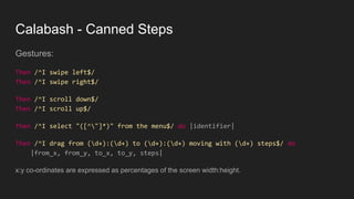 Calabash - Canned Steps
Gestures:
Then /^I swipe left$/
Then /^I swipe right$/
Then /^I scroll down$/
Then /^I scroll up$/
Then /^I select "([^"]*)" from the menu$/ do |identifier|
Then /^I drag from (d+):(d+) to (d+):(d+) moving with (d+) steps$/ do
|from_x, from_y, to_x, to_y, steps|
x:y co-ordinates are expressed as percentages of the screen width:height.
 