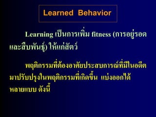 Learned Behavior

    Learning เป็ นการเพิม fitness (การอยู่รอด
                            ่
และสื บพันธุ์) ให้ แก่สัตว์
     พฤติกรรมที่ต้องอาศัยประสบการณ์ ที่มีในอดีต
มาปรับปรุ งในพฤติกรรมทีเ่ กิดขึน แบ่ งออกได้
                               ้
หลายแบบ ดังนี้
 