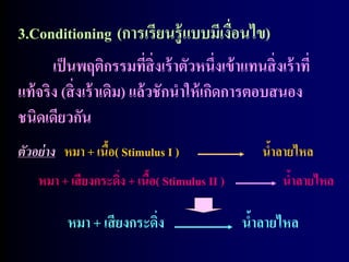3.Conditioning (การเรียนรู้ แบบมีเงือนไข)    ่
       เป็ นพฤติกรรมที่สิ่งเร้ าตัวหนึ่งเข้ าแทนสิ่ งเร้ าที่
แท้ จริง (สิ่ งเร้ าเดิม) แล้ วชักนาให้ เกิดการตอบสนอง
ชนิดเดียวกัน
ตัวอย่ าง หมา + เนือ( Stimulus I )
                   ้                               นาลายไหล
                                                    ้
    หมา + เสี ยงกระดิง + เนือ( Stimulus II )
                     ่      ้                          นาลายไหล
                                                        ้

          หมา + เสี ยงกระดิง
                           ่                   นาลายไหล
                                                ้
 
