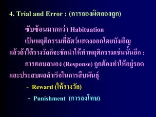 4. Trial and Error : (การลองผิดลองถูก)
        ซับซ้ อนมากกว่ า Habituation
        เป็ นพฤติกรรมที่สัตว์ แสดงออกโดยบังเอิญ
แล้ วถ้ าได้ รางวัลก็จะชักนาให้ ทาพฤติกรรมเช่ นนั้นอีก :
        การตอบสนอง (Response) ถูกต้ องทาให้ อยู่รอด
และประสบผลสาเร็จในการสื บพันธุ์
         - Reward (ให้ รางวัล)
          - Punishment (การลงโทษ)
 