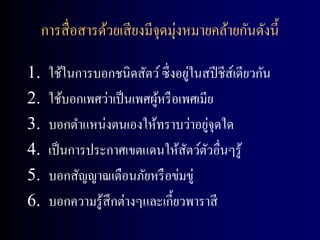 การสื่ อสารด้วยเสี ยงมีจุดมุ่งหมายคล้ายกันดังนี้

1.                                  ่
      ใช้ในการบอกชนิดสัตว์ ซึ่ งอยูในสปี ชีส์เดียวกัน
2.    ใช้บอกเพศว่าเป็ นเพศผูหรื อเพศเมีย
                            ้
3.    บอกตาแหน่งตนเองให้ทราบว่าอยูจุดใด่
4.    เป็ นการประกาศเขตแดนให้สตว์ตวอื่นๆรู้
                                   ั ั
5.    บอกสัญญาณเตือนภัยหรื อข่มขู่
6.    บอกความรู ้สึกต่างๆและเกี้ยวพาราสี
 