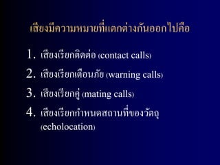เสี ยงมีความหมายที่แตกต่างกันออกไปคือ
1.   เสี ยงเรี ยกติดต่อ (contact calls)
2.   เสี ยงเรี ยกเตือนภัย (warning calls)
3.   เสี ยงเรี ยกคู่ (mating calls)
4.   เสี ยงเรี ยกกาหนดสถานที่ของวัตถุ
     (echolocation)
 