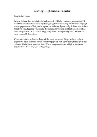 Leaving High School Popular
Diagnostics Essay
Do you believe that popularity in high school will help you once you graduate? I
asked this question because today I am going to be discussing whether leaving high
school popular can affect you in a good or bad way. I personally believe that it does
not affect you, because you can be the the quarterback on the high school football
team and graduate to become a bagger boy at the local grocery store. This is the
main reason I believe this.
When a teen is in high school one of the most important things to them is there
popularity. Most students would rather be popular then keep their grades up. In my
opinion, this is just a waste of time. When you graduate from high school your
popularity will not help you with getting
 