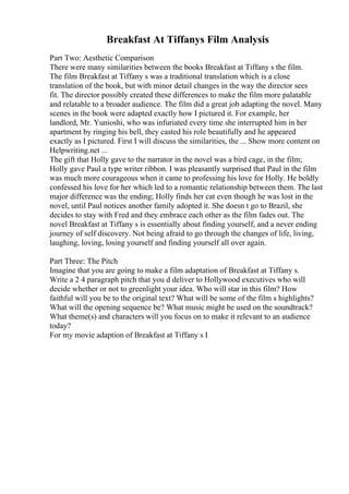 Breakfast At Tiffanys Film Analysis
Part Two: Aesthetic Comparison
There were many similarities between the books Breakfast at Tiffany s the film.
The film Breakfast at Tiffany s was a traditional translation which is a close
translation of the book, but with minor detail changes in the way the director sees
fit. The director possibly created these differences to make the film more palatable
and relatable to a broader audience. The film did a great job adapting the novel. Many
scenes in the book were adapted exactly how I pictured it. For example, her
landlord, Mr. Yunioshi, who was infuriated every time she interrupted him in her
apartment by ringing his bell, they casted his role beautifully and he appeared
exactly as I pictured. First I will discuss the similarities, the ... Show more content on
Helpwriting.net ...
The gift that Holly gave to the narrator in the novel was a bird cage, in the film;
Holly gave Paul a type writer ribbon. I was pleasantly surprised that Paul in the film
was much more courageous when it came to professing his love for Holly. He boldly
confessed his love for her which led to a romantic relationship between them. The last
major difference was the ending; Holly finds her cat even though he was lost in the
novel, until Paul notices another family adopted it. She doesn t go to Brazil, she
decides to stay with Fred and they embrace each other as the film fades out. The
novel Breakfast at Tiffany s is essentially about finding yourself, and a never ending
journey of self discovery. Not being afraid to go through the changes of life, living,
laughing, loving, losing yourself and finding yourself all over again.
Part Three: The Pitch
Imagine that you are going to make a film adaptation of Breakfast at Tiffany s.
Write a 2 4 paragraph pitch that you d deliver to Hollywood executives who will
decide whether or not to greenlight your idea. Who will star in this film? How
faithful will you be to the original text? What will be some of the film s highlights?
What will the opening sequence be? What music might be used on the soundtrack?
What theme(s) and characters will you focus on to make it relevant to an audience
today?
For my movie adaption of Breakfast at Tiffany s I
 