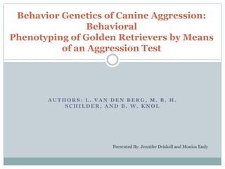 Behavior Genetics of Canine Aggression:
               Behavioral
Phenotyping of Golden Retrievers by Means
          of an Aggression Test




       AUTHORS: L. VAN DEN BERG, M. B. H.
           SCHILDER, AND B. W. KNOL




                        Presented By: Jennifer Driskell and Monica Endy
 