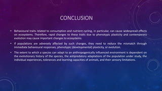 CONCLUSION
• Behavioural traits related to consumption and nutrient cycling, in particular, can cause widespread effects
on ecosystems. Therefore, rapid changes to these traits due to phenotypic plasticity and contemporary
evolution may cause important changes to ecosystems.
• If populations are adversely affected by such changes, they need to reduce the mismatch through
immediate behavioural responses, phenotypic (developmental) plasticity, or evolution.
• The extent to which a species can adapt to an anthropogenically influenced environment is dependent on
the evolutionary history of the species, the antipredatory adaptations of the population under study, the
individual experiences, tolerances and learning capacities of animals, and their sensory limitations.
 