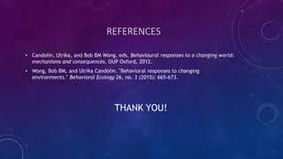 REFERENCES
• Candolin, Ulrika, and Bob BM Wong, eds. Behavioural responses to a changing world:
mechanisms and consequences. OUP Oxford, 2012.
• Wong, Bob BM, and Ulrika Candolin. "Behavioral responses to changing
environments." Behavioral Ecology 26, no. 3 (2015): 665-673.
THANK YOU!
 