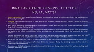 INNATE AND LEARNED RESPONSE: EFFECT ON
NEURAL MATTER
• Innate mechanisms often act as filters to focus the attention of the animal on environmental cues that are likely to be
biologically meaningful.
• Learning then enables the animal to make associations between cues or outcomes through classical or operant
conditioning.
• Rats Rattus norvegicus are more likely to associate gastric illness with olfactory cues rather than mechanical ones
(e.g. electric shock or flashing lights).
• Fish have a strong preference for red coloured objects because red is associated with high quality foods. Guppies can
be taught to find a food reward hidden behind a red partition far more quickly than if the partition is any other
colour.
• Salmon Salmo salar par reared in enriched environments, are better able to generalize between food types and thus
learn to forage on novel prey items more quickly than those reared in impoverished conditions.
• Butterflies that have a high capacity to learn the location of host plants have larger mushroom bodies in their brains.
• Male meadow vole Microtus pennsylvanicus brain size increases during the breading season in line with the
increasing size of his territory.
• Black-capped chickadees Poecile atricapillus increase their brain size during autumn when they are busy caching food
items for the coming winter.
 