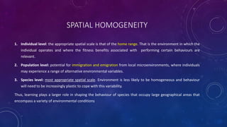 SPATIAL HOMOGENEITY
1. Individual level: the appropriate spatial scale is that of the home range. That is the environment in which the
individual operates and where the fitness benefits associated with performing certain behaviours are
relevant.
2. Population level: potential for immigration and emigration from local microenvironments, where individuals
may experience a range of alternative environmental variables.
3. Species level: most appropriate spatial scale. Environment is less likely to be homogeneous and behaviour
will need to be increasingly plastic to cope with this variability.
Thus, learning plays a larger role in shaping the behaviour of species that occupy large geographical areas that
encompass a variety of environmental conditions
 