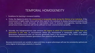 TEMPORAL HOMOGENEITY
• Conditions for learning in temporal stability:
a. Firstly, the degree to which the environment is temporally stable during the lifetime of an individual. If the
environment is highly stable there will be little need for the individual to display behavioural plasticity and
innate behaviours should dominate. At intermediate levels of temporal heterogeneity, learning should
prevail since innate responses will not be sufficient to track environmental variability.
b. Secondly, the intergenerational scale concerns the degree to which the environment is stable from one
generation to the next. In circumstances where the environment is temporally stable over many
generations, behavioural traits can become genetically fixed in the population. But, if there is temporal
environmental variance between generations then plasticity will be favoured.
Because environments are variable in space and time, no given phenotype will ever be consistently optimal and
some degree of phenotypic plasticity is required.
 