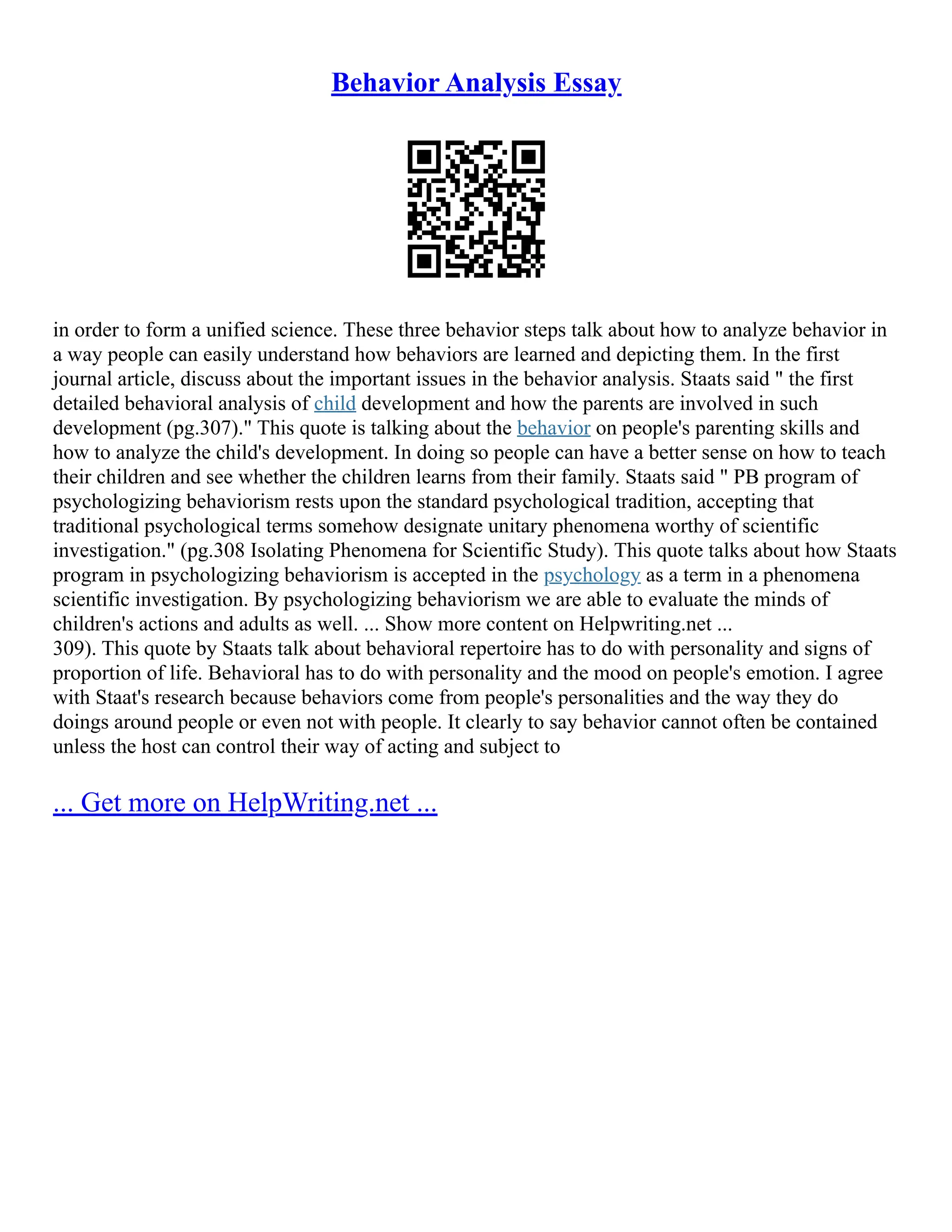 Behavior Analysis Essay
in order to form a unified science. These three behavior steps talk about how to analyze behavior in
a way people can easily understand how behaviors are learned and depicting them. In the first
journal article, discuss about the important issues in the behavior analysis. Staats said " the first
detailed behavioral analysis of child development and how the parents are involved in such
development (pg.307)." This quote is talking about the behavior on people's parenting skills and
how to analyze the child's development. In doing so people can have a better sense on how to teach
their children and see whether the children learns from their family. Staats said " PB program of
psychologizing behaviorism rests upon the standard psychological tradition, accepting that
traditional psychological terms somehow designate unitary phenomena worthy of scientific
investigation." (pg.308 Isolating Phenomena for Scientific Study). This quote talks about how Staats
program in psychologizing behaviorism is accepted in the psychology as a term in a phenomena
scientific investigation. By psychologizing behaviorism we are able to evaluate the minds of
children's actions and adults as well. ... Show more content on Helpwriting.net ...
309). This quote by Staats talk about behavioral repertoire has to do with personality and signs of
proportion of life. Behavioral has to do with personality and the mood on people's emotion. I agree
with Staat's research because behaviors come from people's personalities and the way they do
doings around people or even not with people. It clearly to say behavior cannot often be contained
unless the host can control their way of acting and subject to
... Get more on HelpWriting.net ...
 