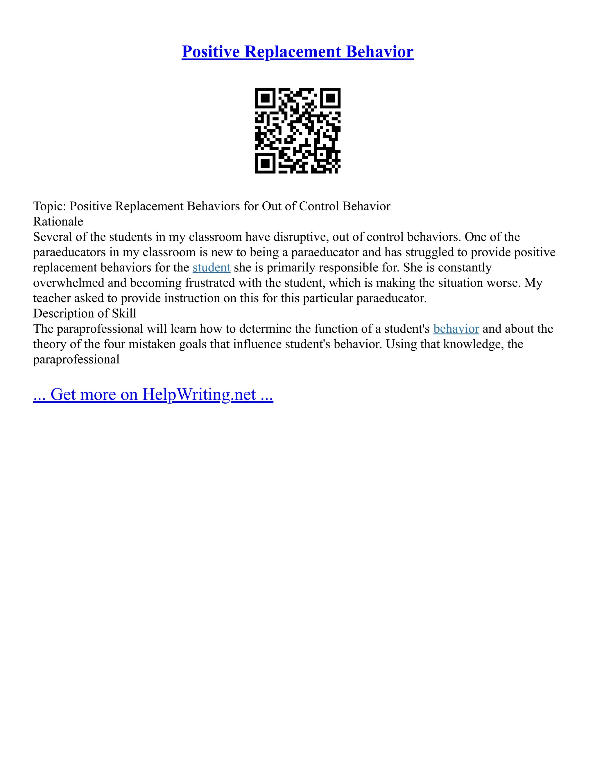 Positive Replacement Behavior
Topic: Positive Replacement Behaviors for Out of Control Behavior
Rationale
Several of the students in my classroom have disruptive, out of control behaviors. One of the
paraeducators in my classroom is new to being a paraeducator and has struggled to provide positive
replacement behaviors for the student she is primarily responsible for. She is constantly
overwhelmed and becoming frustrated with the student, which is making the situation worse. My
teacher asked to provide instruction on this for this particular paraeducator.
Description of Skill
The paraprofessional will learn how to determine the function of a student's behavior and about the
theory of the four mistaken goals that influence student's behavior. Using that knowledge, the
paraprofessional
... Get more on HelpWriting.net ...
 
