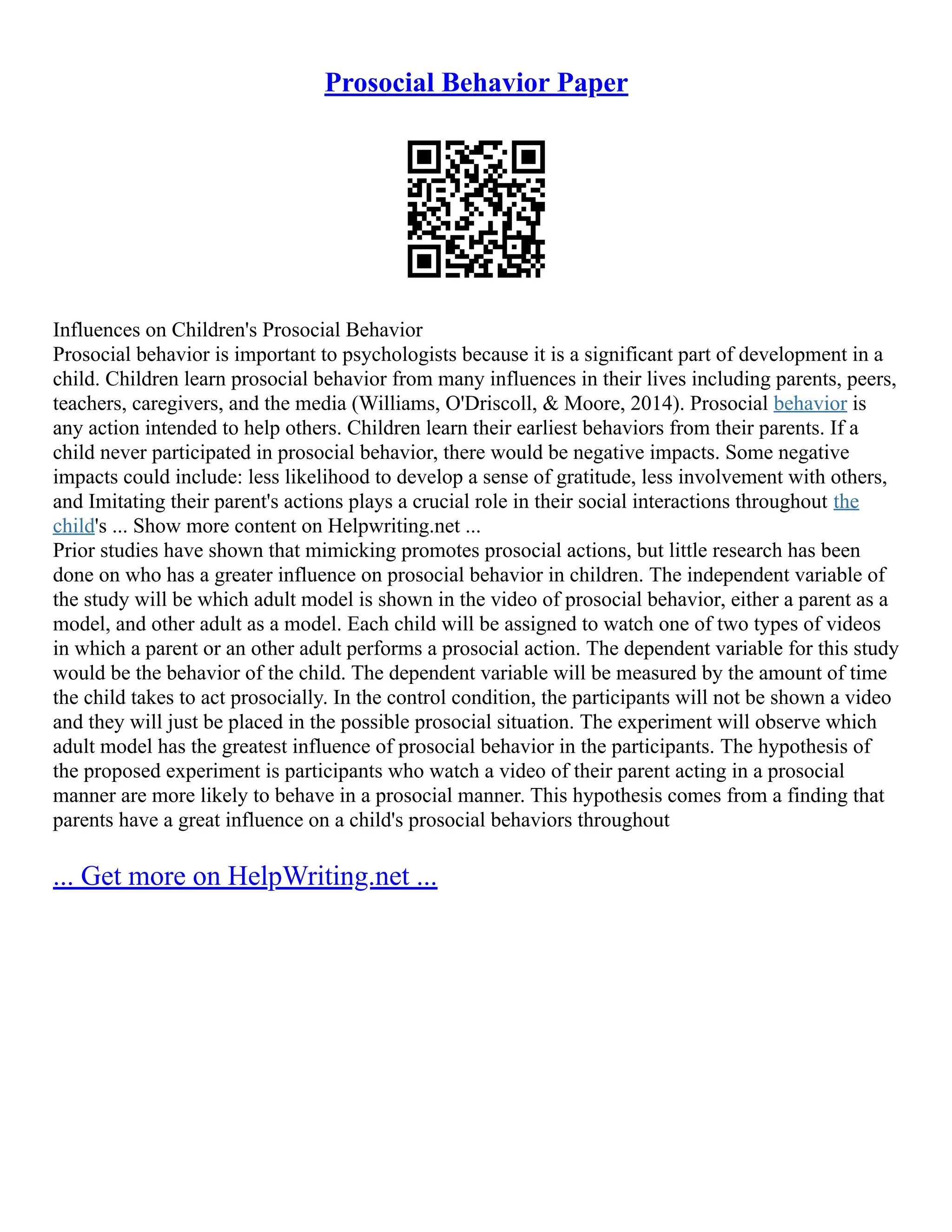 Prosocial Behavior Paper
Influences on Children's Prosocial Behavior
Prosocial behavior is important to psychologists because it is a significant part of development in a
child. Children learn prosocial behavior from many influences in their lives including parents, peers,
teachers, caregivers, and the media (Williams, O'Driscoll, & Moore, 2014). Prosocial behavior is
any action intended to help others. Children learn their earliest behaviors from their parents. If a
child never participated in prosocial behavior, there would be negative impacts. Some negative
impacts could include: less likelihood to develop a sense of gratitude, less involvement with others,
and Imitating their parent's actions plays a crucial role in their social interactions throughout the
child's ... Show more content on Helpwriting.net ...
Prior studies have shown that mimicking promotes prosocial actions, but little research has been
done on who has a greater influence on prosocial behavior in children. The independent variable of
the study will be which adult model is shown in the video of prosocial behavior, either a parent as a
model, and other adult as a model. Each child will be assigned to watch one of two types of videos
in which a parent or an other adult performs a prosocial action. The dependent variable for this study
would be the behavior of the child. The dependent variable will be measured by the amount of time
the child takes to act prosocially. In the control condition, the participants will not be shown a video
and they will just be placed in the possible prosocial situation. The experiment will observe which
adult model has the greatest influence of prosocial behavior in the participants. The hypothesis of
the proposed experiment is participants who watch a video of their parent acting in a prosocial
manner are more likely to behave in a prosocial manner. This hypothesis comes from a finding that
parents have a great influence on a child's prosocial behaviors throughout
... Get more on HelpWriting.net ...
 