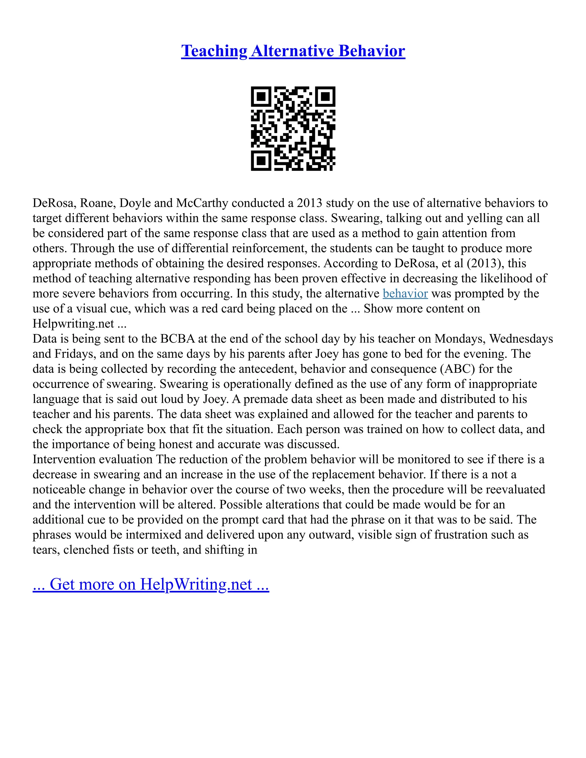 Teaching Alternative Behavior
DeRosa, Roane, Doyle and McCarthy conducted a 2013 study on the use of alternative behaviors to
target different behaviors within the same response class. Swearing, talking out and yelling can all
be considered part of the same response class that are used as a method to gain attention from
others. Through the use of differential reinforcement, the students can be taught to produce more
appropriate methods of obtaining the desired responses. According to DeRosa, et al (2013), this
method of teaching alternative responding has been proven effective in decreasing the likelihood of
more severe behaviors from occurring. In this study, the alternative behavior was prompted by the
use of a visual cue, which was a red card being placed on the ... Show more content on
Helpwriting.net ...
Data is being sent to the BCBA at the end of the school day by his teacher on Mondays, Wednesdays
and Fridays, and on the same days by his parents after Joey has gone to bed for the evening. The
data is being collected by recording the antecedent, behavior and consequence (ABC) for the
occurrence of swearing. Swearing is operationally defined as the use of any form of inappropriate
language that is said out loud by Joey. A premade data sheet as been made and distributed to his
teacher and his parents. The data sheet was explained and allowed for the teacher and parents to
check the appropriate box that fit the situation. Each person was trained on how to collect data, and
the importance of being honest and accurate was discussed.
Intervention evaluation The reduction of the problem behavior will be monitored to see if there is a
decrease in swearing and an increase in the use of the replacement behavior. If there is a not a
noticeable change in behavior over the course of two weeks, then the procedure will be reevaluated
and the intervention will be altered. Possible alterations that could be made would be for an
additional cue to be provided on the prompt card that had the phrase on it that was to be said. The
phrases would be intermixed and delivered upon any outward, visible sign of frustration such as
tears, clenched fists or teeth, and shifting in
... Get more on HelpWriting.net ...
 