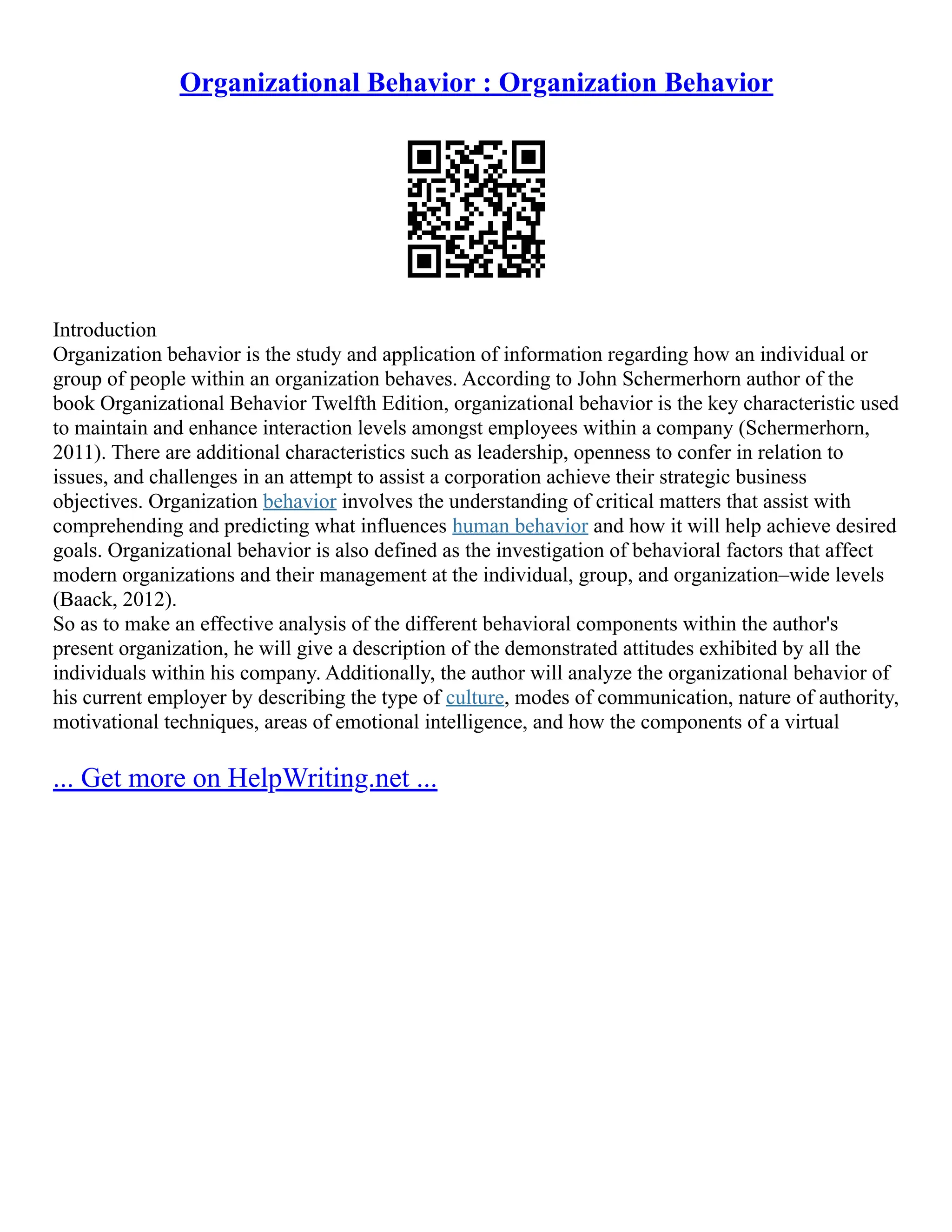 Organizational Behavior : Organization Behavior
Introduction
Organization behavior is the study and application of information regarding how an individual or
group of people within an organization behaves. According to John Schermerhorn author of the
book Organizational Behavior Twelfth Edition, organizational behavior is the key characteristic used
to maintain and enhance interaction levels amongst employees within a company (Schermerhorn,
2011). There are additional characteristics such as leadership, openness to confer in relation to
issues, and challenges in an attempt to assist a corporation achieve their strategic business
objectives. Organization behavior involves the understanding of critical matters that assist with
comprehending and predicting what influences human behavior and how it will help achieve desired
goals. Organizational behavior is also defined as the investigation of behavioral factors that affect
modern organizations and their management at the individual, group, and organization–wide levels
(Baack, 2012).
So as to make an effective analysis of the different behavioral components within the author's
present organization, he will give a description of the demonstrated attitudes exhibited by all the
individuals within his company. Additionally, the author will analyze the organizational behavior of
his current employer by describing the type of culture, modes of communication, nature of authority,
motivational techniques, areas of emotional intelligence, and how the components of a virtual
... Get more on HelpWriting.net ...
 