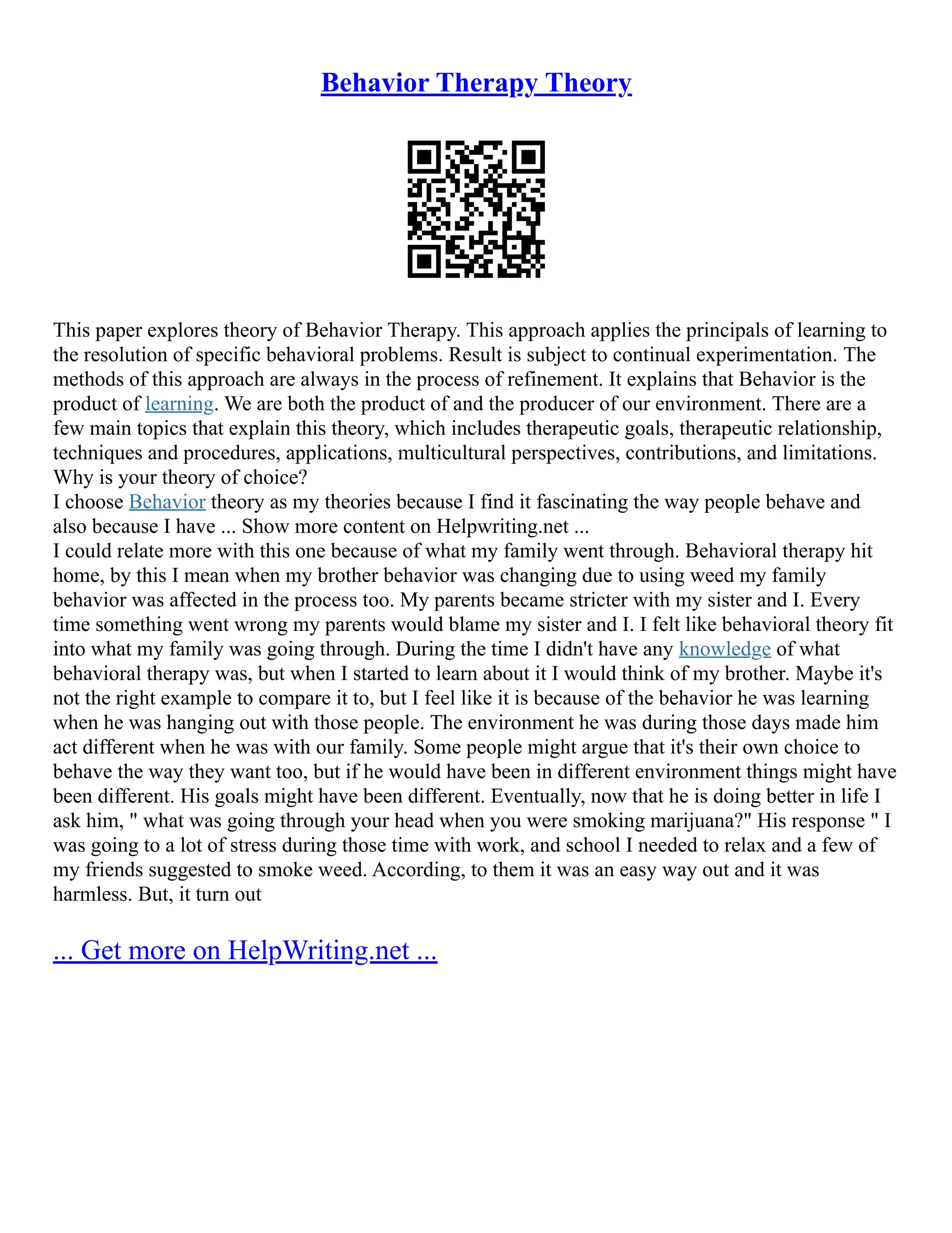 Behavior Therapy Theory
This paper explores theory of Behavior Therapy. This approach applies the principals of learning to
the resolution of specific behavioral problems. Result is subject to continual experimentation. The
methods of this approach are always in the process of refinement. It explains that Behavior is the
product of learning. We are both the product of and the producer of our environment. There are a
few main topics that explain this theory, which includes therapeutic goals, therapeutic relationship,
techniques and procedures, applications, multicultural perspectives, contributions, and limitations.
Why is your theory of choice?
I choose Behavior theory as my theories because I find it fascinating the way people behave and
also because I have ... Show more content on Helpwriting.net ...
I could relate more with this one because of what my family went through. Behavioral therapy hit
home, by this I mean when my brother behavior was changing due to using weed my family
behavior was affected in the process too. My parents became stricter with my sister and I. Every
time something went wrong my parents would blame my sister and I. I felt like behavioral theory fit
into what my family was going through. During the time I didn't have any knowledge of what
behavioral therapy was, but when I started to learn about it I would think of my brother. Maybe it's
not the right example to compare it to, but I feel like it is because of the behavior he was learning
when he was hanging out with those people. The environment he was during those days made him
act different when he was with our family. Some people might argue that it's their own choice to
behave the way they want too, but if he would have been in different environment things might have
been different. His goals might have been different. Eventually, now that he is doing better in life I
ask him, " what was going through your head when you were smoking marijuana?" His response " I
was going to a lot of stress during those time with work, and school I needed to relax and a few of
my friends suggested to smoke weed. According, to them it was an easy way out and it was
harmless. But, it turn out
... Get more on HelpWriting.net ...
 